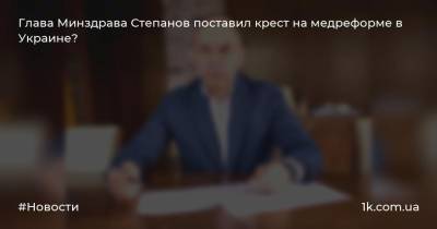 Глава Минздрава Степанов поставил крест на медреформе в Украине?