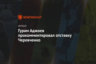 Гурам Аджоев прокомментировал отставку Черевченко