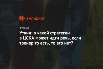 Уткин: о какой стратегии в ЦСКА может идти речь, если тренер то есть, то его нет?