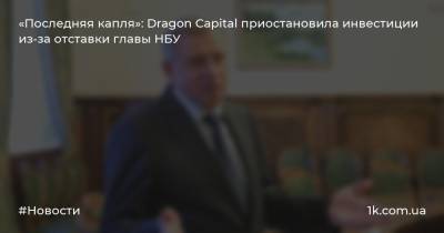 «Последняя капля»: Dragon Capital приостановила инвестиции из-за отставки главы НБУ