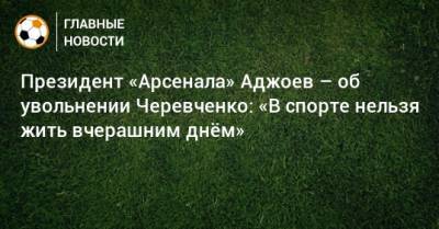 Президент «Арсенала» Аджоев – об увольнении Черевченко: «В спорте нельзя жить вчерашним днeм»