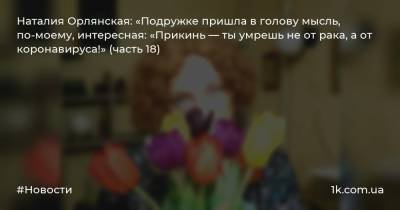 Наталия Орлянская: «Подружке пришла в голову мысль, по-моему, интересная: «Прикинь — ты умрешь не от рака, а от коронавируса!» (часть 18)
