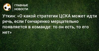 Уткин: «О какой стратегии ЦСКА может идти речь, если Гончаренко мерцательно появляется в команде: то он есть, то его нет»