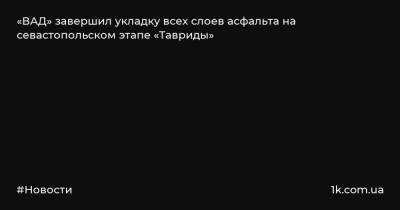 Григорий Назаров - «ВАД» завершил укладку всех слоев асфальта на севастопольском этапе «Тавриды» - 1k.com.ua - Украина - Севастополь