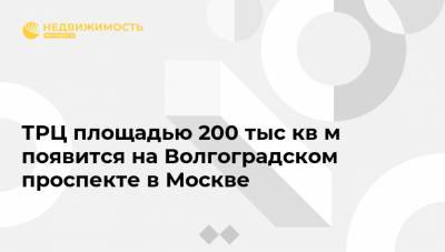 ТРЦ площадью 200 тыс кв м появится на Волгоградском проспекте в Москве
