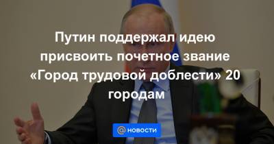 Путин поддержал идею присвоить почетное звание «Город трудовой доблести» 20 городам
