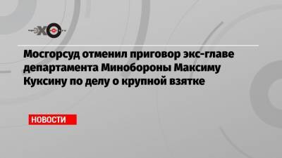 Мосгорсуд отменил приговор экс-главе департамента Минобороны Максиму Куксину по делу о крупной взятке