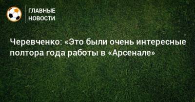 Черевченко: «Это были очень интересные полтора года работы в «Арсенале»