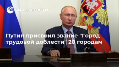 Путин присвоил звание "Город трудовой доблести" 20 городам