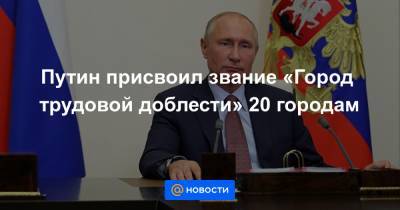 Путин присвоил звание «Город трудовой доблести» 20 городам