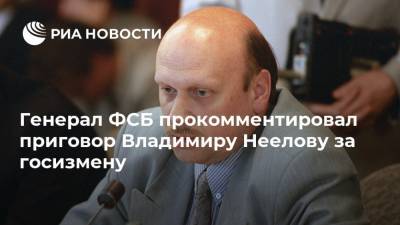 Генерал ФСБ прокомментировал приговор Владимиру Неелову за госизмену