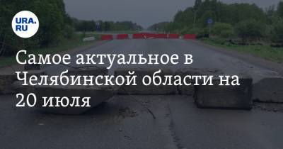 Самое актуальное в Челябинской области на 20 июля. В районе Миасса перекрыли дороги, зафиксировано более 10 тысяч заболевших COVID