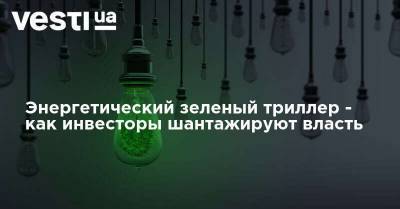 Энергетический зеленый триллер - как инвесторы шантажируют власть - vesti.ua - Украина