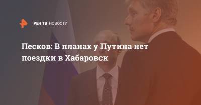 Песков: В планах у Путина нет поездки в Хабаровск