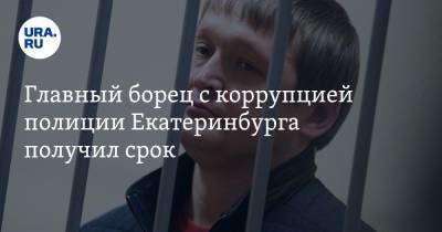 Главный борец с коррупцией полиции Екатеринбурга получил срок
