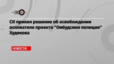 СК принял решение об освобождении основателя проекта «Омбудсмен полиции» Худякова