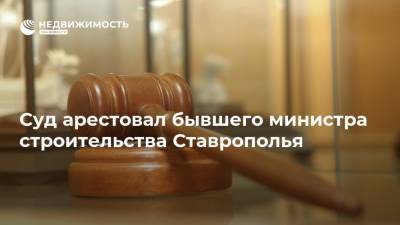Суд арестовал бывшего министра строительства Ставрополья