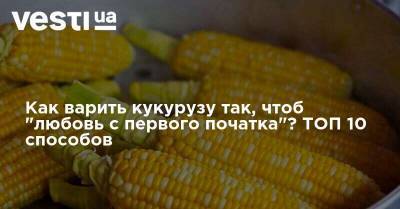 Как варить кукурузу так, чтоб "любовь с первого початка"? ТОП 10 способов - vesti.ua