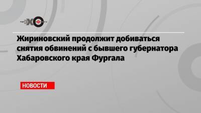 Жириновский продолжит добиваться снятия обвинений с бывшего губернатора Хабаровского края Фургала