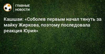 Кашшаи: «Соболев первым начал тянуть за майку Жиркова, поэтому последовала реакция Юрия»