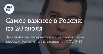 Самое важное в России на 20 июля. Назначен врио губернатора Хабаровского края, завершились испытания вакцины от COVID-19