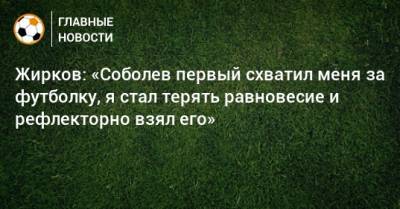 Жирков: «Соболев первый схватил меня за футболку, я стал терять равновесие и рефлекторно взял его»
