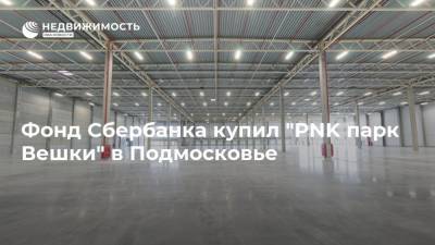 Фонд Сбербанка купил "PNK парк Вешки" в Подмосковье