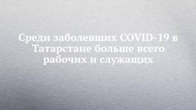 Среди заболевших COVID-19 в Татарстане больше всего рабочих и служащих