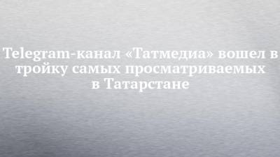 Telegram-канал «Татмедиа» вошел в тройку самых просматриваемых в Татарстане