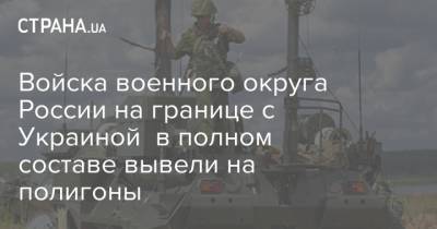 Войска военного округа России на границе с Украиной в полном составе вывели на полигоны