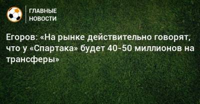 Егоров: «На рынке действительно говорят, что у «Спартака» будет 40-50 миллионов на трансферы»