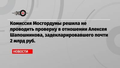 Комиссия Мосгордумы решила не проводить проверку в отношении Алексея Шапошникова, задекларировавшего почти 2 млрд руб.