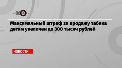 Максимальный штраф за продажу табака детям увеличен до 300 тысяч рублей