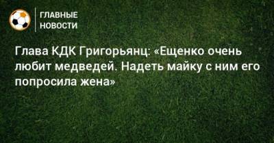 Глава КДК Григорьянц: «Ещенко очень любит медведей. Надеть майку с ним его попросила жена»