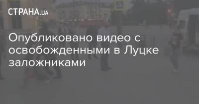 Опубликовано видео с освобожденными в Луцке заложниками