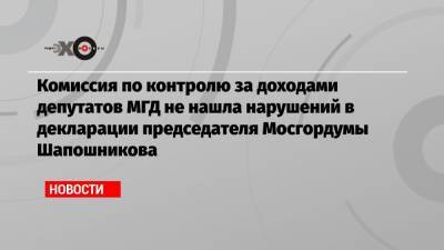 Комиссия по контролю за доходами депутатов МГД не нашла нарушений в декларации председателя Мосгордумы Шапошникова