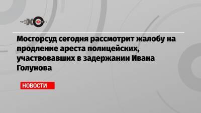 Мосгорсуд сегодня рассмотрит жалобу на продление ареста полицейских, участвовавших в задержании Ивана Голунова