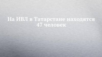 На ИВЛ в Татарстане находятся 47 человек