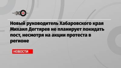 Новый руководитель Хабаровского края Михаил Дегтярев не планирует покидать пост, несмотря на акции протеста в регионе