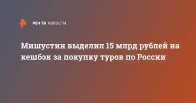 Мишустин выделил 15 млрд рублей на кешбэк за покупку туров по России