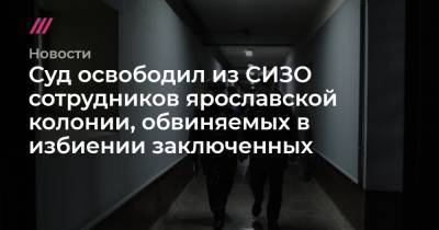 Суд освободил из СИЗО сотрудников ярославской колонии, обвиняемых в избиении заключенных