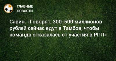 Савин: «Говорят, 300-500 миллионов рублей сейчас едут в Тамбов, чтобы команда отказалась от участия в РПЛ»