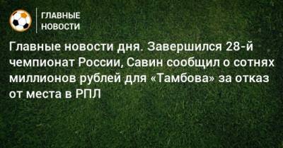 Главные новости дня. Завершился 28-й чемпионат России, Савин сообщил о сотнях миллионов рублей для «Тамбова» за отказ от места в РПЛ