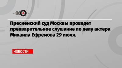 Пресненский суд Москвы проведет предварительное слушание по делу актера Михаила Ефремова 29 июля.