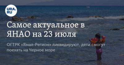 Самое актуальное в ЯНАО на 23 июля. ОГТРК «Ямал-Регион» ликвидируют, дети смогут поехать на Черное море