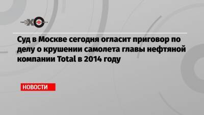 Суд в Москве сегодня огласит приговор по делу о крушении самолета главы нефтяной компании Total в 2014 году
