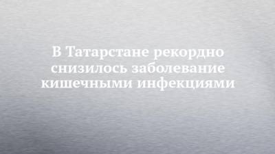 В Татарстане рекордно снизилось заболевание кишечными инфекциями