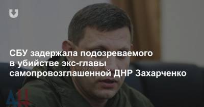 СБУ задержала подозреваемого в убийстве экс-главы самопровозглашенной ДНР Захарченко