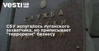 СБУ испугалась луганского захватчика, но регулярно приписывает "терроризм" бизнесу