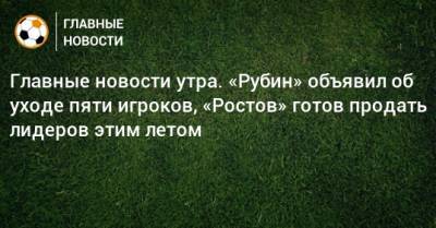 Главные новости утра. «Рубин» объявил об уходе пяти игроков, «Ростов» готов продать лидеров этим летом
